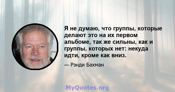 Я не думаю, что группы, которые делают это на их первом альбоме, так же сильны, как и группы, которых нет: некуда идти, кроме как вниз.