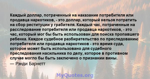 Каждый доллар, потраченный на наказание потребителя или продавца наркотиков, - это доллар, который нельзя потратить на сбор реституции у грабителя. Каждый час, потраченные на расследование потребителя или продавца