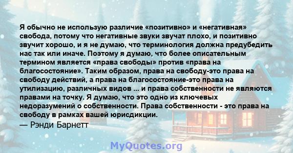 Я обычно не использую различие «позитивно» и «негативная» свобода, потому что негативные звуки звучат плохо, и позитивно звучит хорошо, и я не думаю, что терминология должна предубедить нас так или иначе. Поэтому я