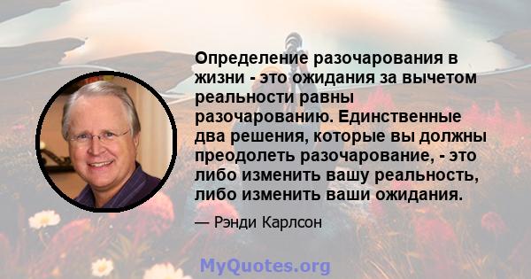 Определение разочарования в жизни - это ожидания за вычетом реальности равны разочарованию. Единственные два решения, которые вы должны преодолеть разочарование, - это либо изменить вашу реальность, либо изменить ваши