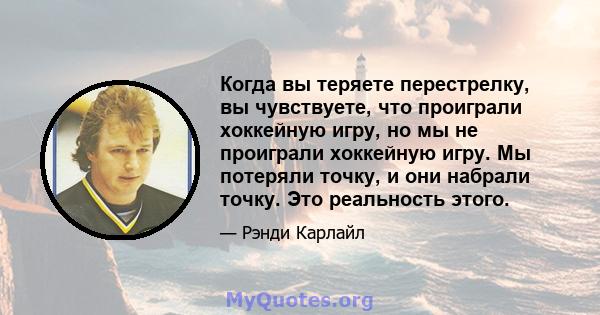 Когда вы теряете перестрелку, вы чувствуете, что проиграли хоккейную игру, но мы не проиграли хоккейную игру. Мы потеряли точку, и они набрали точку. Это реальность этого.