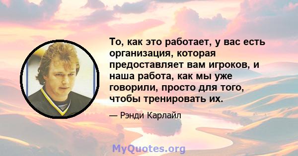 То, как это работает, у вас есть организация, которая предоставляет вам игроков, и наша работа, как мы уже говорили, просто для того, чтобы тренировать их.