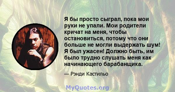 Я бы просто сыграл, пока мои руки не упали. Мои родители кричат ​​на меня, чтобы остановиться, потому что они больше не могли выдержать шум! Я был ужасен! Должно быть, им было трудно слушать меня как начинающего