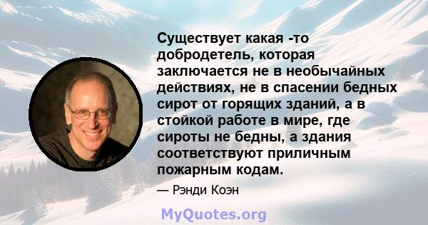 Существует какая -то добродетель, которая заключается не в необычайных действиях, не в спасении бедных сирот от горящих зданий, а в стойкой работе в мире, где сироты не бедны, а здания соответствуют приличным пожарным