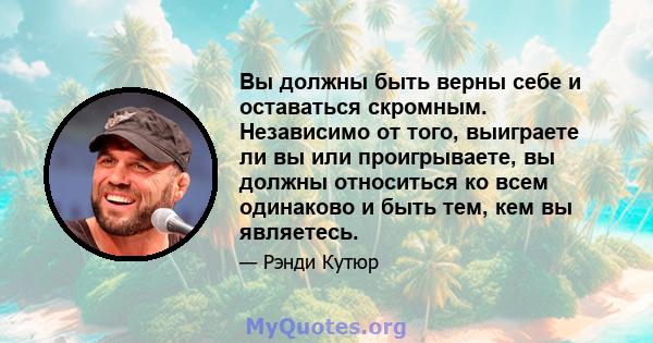 Вы должны быть верны себе и оставаться скромным. Независимо от того, выиграете ли вы или проигрываете, вы должны относиться ко всем одинаково и быть тем, кем вы являетесь.