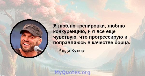 Я люблю тренировки, люблю конкуренцию, и я все еще чувствую, что прогрессирую и поправляюсь в качестве борца.