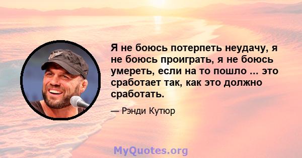 Я не боюсь потерпеть неудачу, я не боюсь проиграть, я не боюсь умереть, если на то пошло ... это сработает так, как это должно сработать.