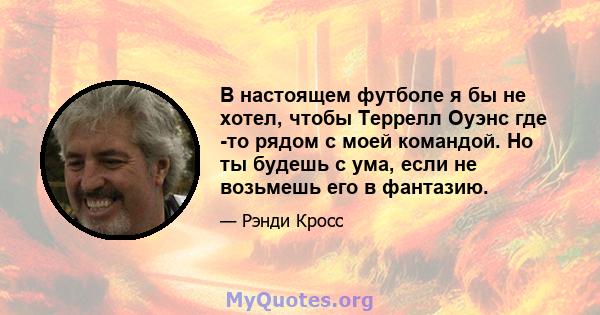 В настоящем футболе я бы не хотел, чтобы Террелл Оуэнс где -то рядом с моей командой. Но ты будешь с ума, если не возьмешь его в фантазию.