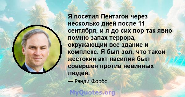 Я посетил Пентагон через несколько дней после 11 сентября, и я до сих пор так явно помню запах террора, окружающий все здание и комплекс. Я был зол, что такой жестокий акт насилия был совершен против невинных людей.