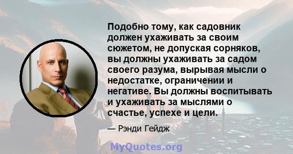 Подобно тому, как садовник должен ухаживать за своим сюжетом, не допуская сорняков, вы должны ухаживать за садом своего разума, вырывая мысли о недостатке, ограничении и негативе. Вы должны воспитывать и ухаживать за