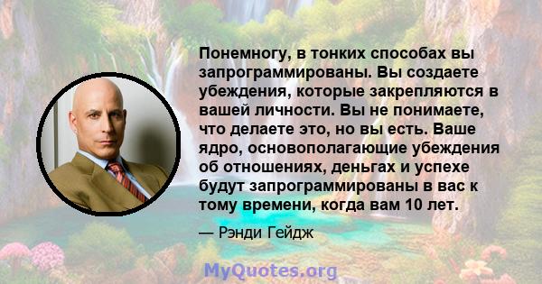 Понемногу, в тонких способах вы запрограммированы. Вы создаете убеждения, которые закрепляются в вашей личности. Вы не понимаете, что делаете это, но вы есть. Ваше ядро, основополагающие убеждения об отношениях, деньгах 