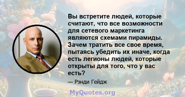 Вы встретите людей, которые считают, что все возможности для сетевого маркетинга являются схемами пирамиды. Зачем тратить все свое время, пытаясь убедить их иначе, когда есть легионы людей, которые открыты для того, что 