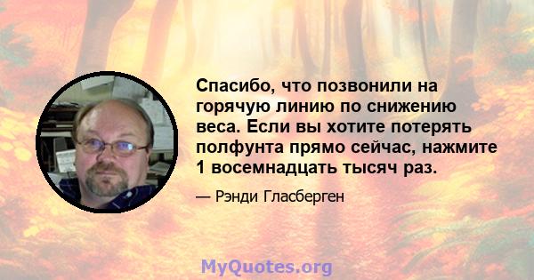 Спасибо, что позвонили на горячую линию по снижению веса. Если вы хотите потерять полфунта прямо сейчас, нажмите 1 восемнадцать тысяч раз.