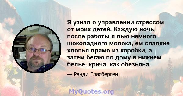 Я узнал о управлении стрессом от моих детей. Каждую ночь после работы я пью немного шоколадного молока, ем сладкие хлопья прямо из коробки, а затем бегаю по дому в нижнем белье, крича, как обезьяна.