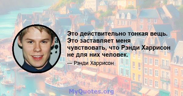 Это действительно тонкая вещь. Это заставляет меня чувствовать, что Рэнди Харрисон не для них человек.