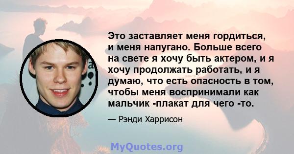 Это заставляет меня гордиться, и меня напугано. Больше всего на свете я хочу быть актером, и я хочу продолжать работать, и я думаю, что есть опасность в том, чтобы меня воспринимали как мальчик -плакат для чего -то.