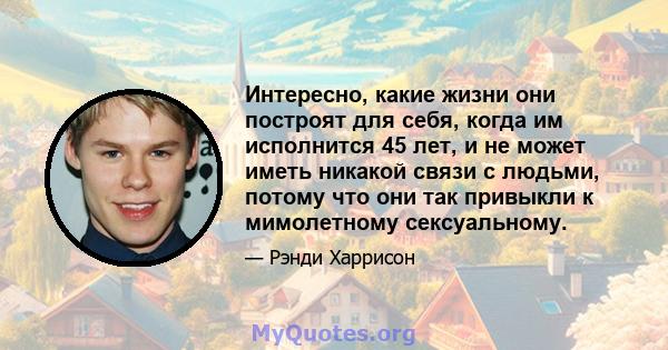 Интересно, какие жизни они построят для себя, когда им исполнится 45 лет, и не может иметь никакой связи с людьми, потому что они так привыкли к мимолетному сексуальному.