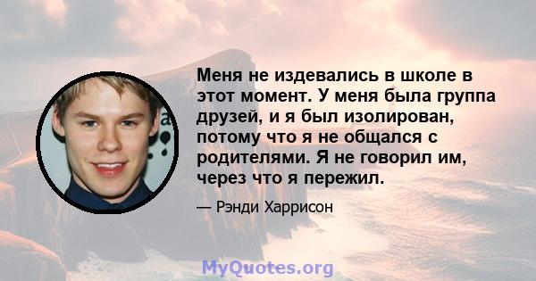 Меня не издевались в школе в этот момент. У меня была группа друзей, и я был изолирован, потому что я не общался с родителями. Я не говорил им, через что я пережил.