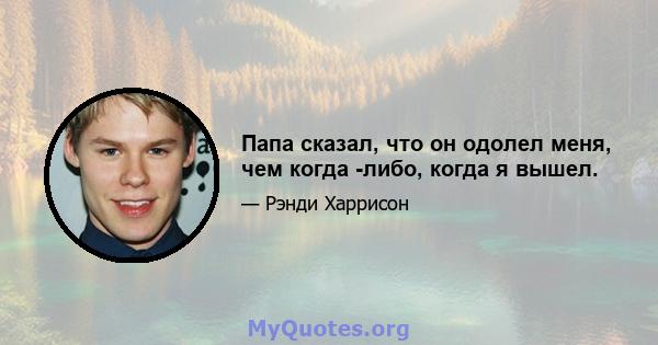 Папа сказал, что он одолел меня, чем когда -либо, когда я вышел.