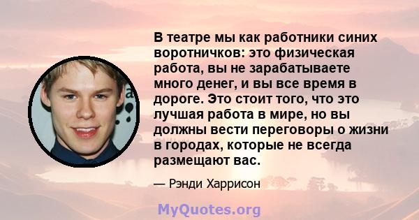 В театре мы как работники синих воротничков: это физическая работа, вы не зарабатываете много денег, и вы все время в дороге. Это стоит того, что это лучшая работа в мире, но вы должны вести переговоры о жизни в