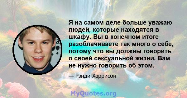 Я на самом деле больше уважаю людей, которые находятся в шкафу. Вы в конечном итоге разоблачиваете так много о себе, потому что вы должны говорить о своей сексуальной жизни. Вам не нужно говорить об этом.