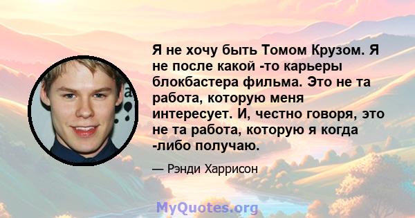 Я не хочу быть Томом Крузом. Я не после какой -то карьеры блокбастера фильма. Это не та работа, которую меня интересует. И, честно говоря, это не та работа, которую я когда -либо получаю.