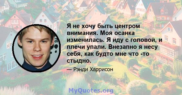 Я не хочу быть центром внимания. Моя осанка изменилась. Я иду с головой, и плечи упали. Внезапно я несу себя, как будто мне что -то стыдно.