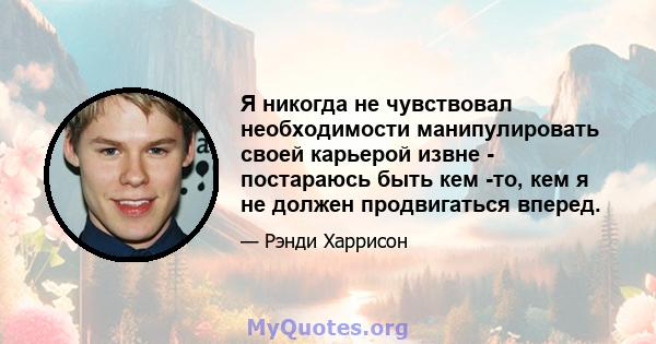 Я никогда не чувствовал необходимости манипулировать своей карьерой извне - постараюсь быть кем -то, кем я не должен продвигаться вперед.