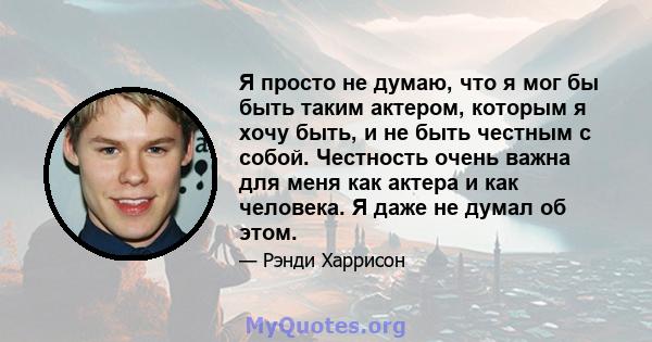 Я просто не думаю, что я мог бы быть таким актером, которым я хочу быть, и не быть честным с собой. Честность очень важна для меня как актера и как человека. Я даже не думал об этом.