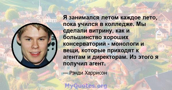 Я занимался летом каждое лето, пока учился в колледже. Мы сделали витрину, как и большинство хороших консерваторий - монологи и вещи, которые приходят к агентам и директорам. Из этого я получил агент.