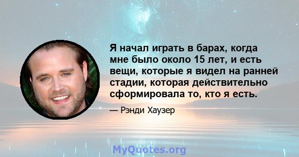 Я начал играть в барах, когда мне было около 15 лет, и есть вещи, которые я видел на ранней стадии, которая действительно сформировала то, кто я есть.