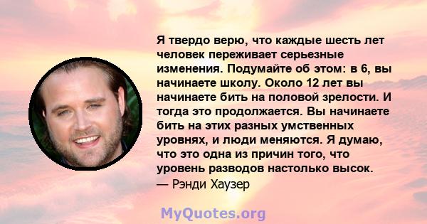 Я твердо верю, что каждые шесть лет человек переживает серьезные изменения. Подумайте об этом: в 6, вы начинаете школу. Около 12 лет вы начинаете бить на половой зрелости. И тогда это продолжается. Вы начинаете бить на