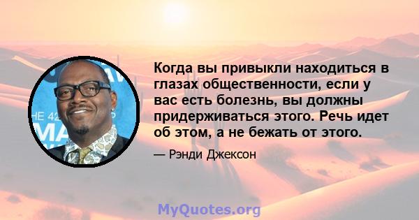 Когда вы привыкли находиться в глазах общественности, если у вас есть болезнь, вы должны придерживаться этого. Речь идет об этом, а не бежать от этого.