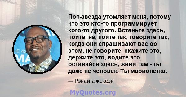 Поп-звезда утомляет меня, потому что это кто-то программирует кого-то другого. Встаньте здесь, пойте, не, пойте так, говорите так, когда они спрашивают вас об этом, не говорите, скажите это, держите это, водите это,