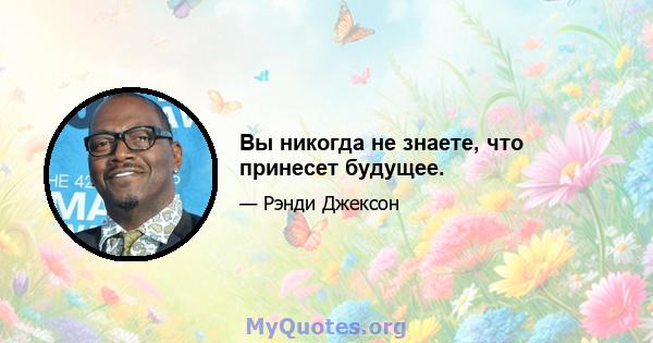 Вы никогда не знаете, что принесет будущее.