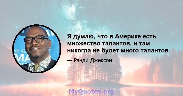 Я думаю, что в Америке есть множество талантов, и там никогда не будет много талантов.