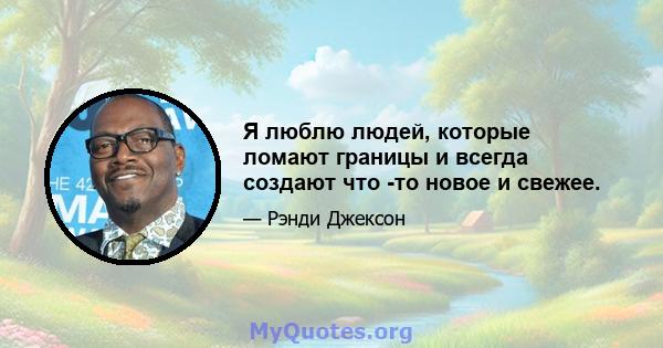 Я люблю людей, которые ломают границы и всегда создают что -то новое и свежее.