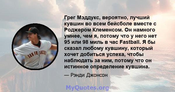 Грег Мэддукс, вероятно, лучший кувшин во всем бейсболе вместе с Роджером Клеменсом. Он намного умнее, чем я, потому что у него нет 95 или 98 миль в час Fastball. Я бы сказал любому кувшину, который хочет добиться