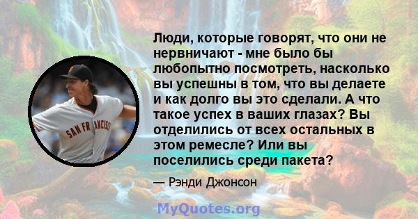 Люди, которые говорят, что они не нервничают - мне было бы любопытно посмотреть, насколько вы успешны в том, что вы делаете и как долго вы это сделали. А что такое успех в ваших глазах? Вы отделились от всех остальных в 