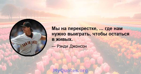 Мы на перекрестке, ... где нам нужно выиграть, чтобы остаться в живых.