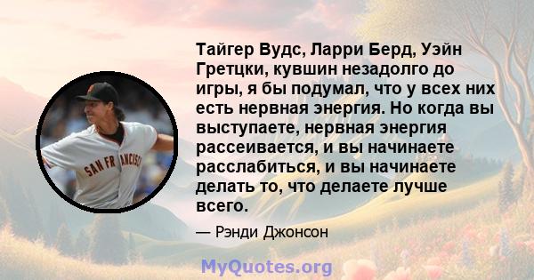 Тайгер Вудс, Ларри Берд, Уэйн Гретцки, кувшин незадолго до игры, я бы подумал, что у всех них есть нервная энергия. Но когда вы выступаете, нервная энергия рассеивается, и вы начинаете расслабиться, и вы начинаете