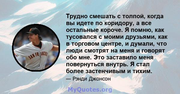 Трудно смешать с толпой, когда вы идете по коридору, а все остальные короче. Я помню, как тусовался с моими друзьями, как в торговом центре, и думали, что люди смотрят на меня и говорят обо мне. Это заставило меня