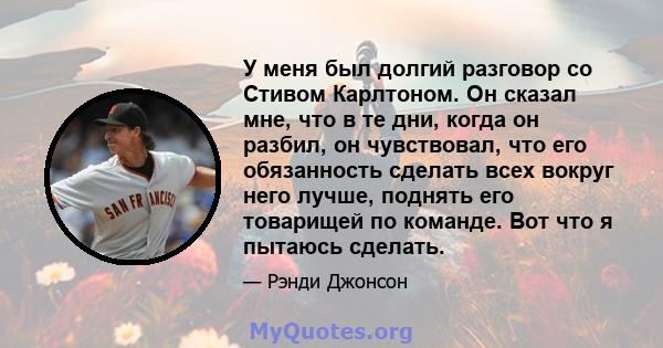 У меня был долгий разговор со Стивом Карлтоном. Он сказал мне, что в те дни, когда он разбил, он чувствовал, что его обязанность сделать всех вокруг него лучше, поднять его товарищей по команде. Вот что я пытаюсь