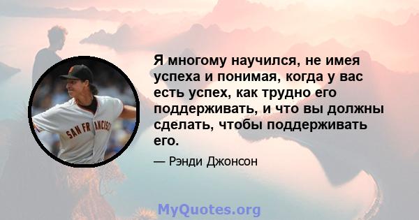 Я многому научился, не имея успеха и понимая, когда у вас есть успех, как трудно его поддерживать, и что вы должны сделать, чтобы поддерживать его.