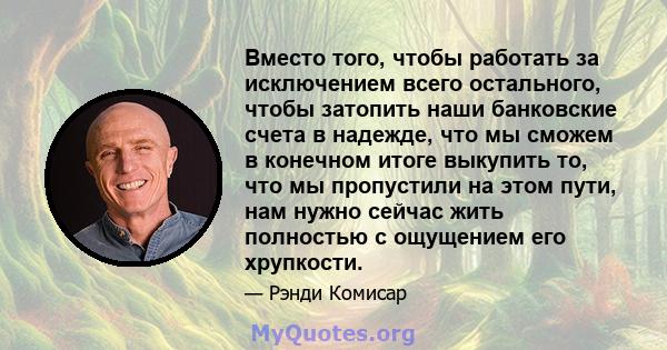 Вместо того, чтобы работать за исключением всего остального, чтобы затопить наши банковские счета в надежде, что мы сможем в конечном итоге выкупить то, что мы пропустили на этом пути, нам нужно сейчас жить полностью с