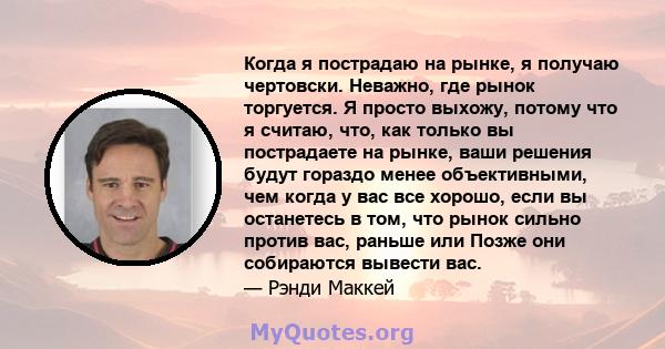 Когда я пострадаю на рынке, я получаю чертовски. Неважно, где рынок торгуется. Я просто выхожу, потому что я считаю, что, как только вы пострадаете на рынке, ваши решения будут гораздо менее объективными, чем когда у