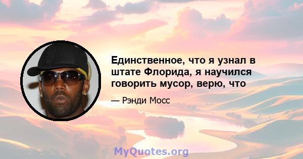 Единственное, что я узнал в штате Флорида, я научился говорить мусор, верю, что