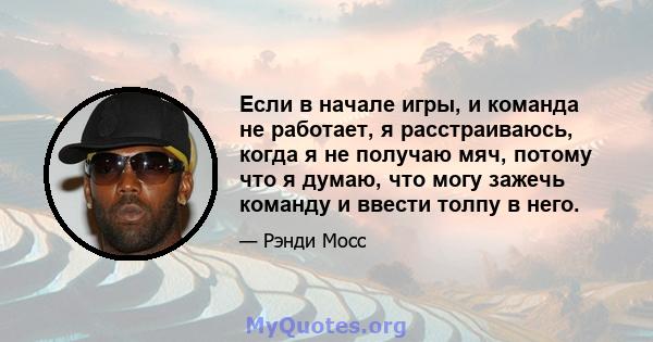 Если в начале игры, и команда не работает, я расстраиваюсь, когда я не получаю мяч, потому что я думаю, что могу зажечь команду и ввести толпу в него.