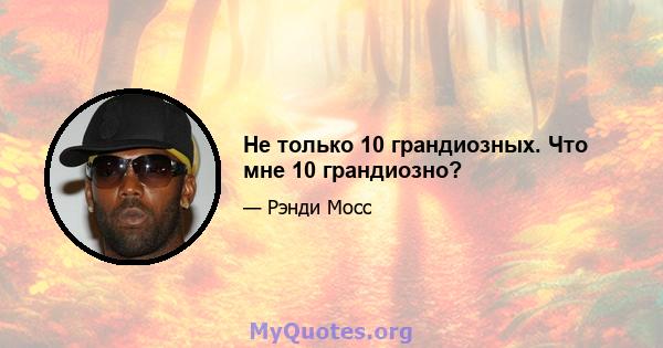 Не только 10 грандиозных. Что мне 10 грандиозно?