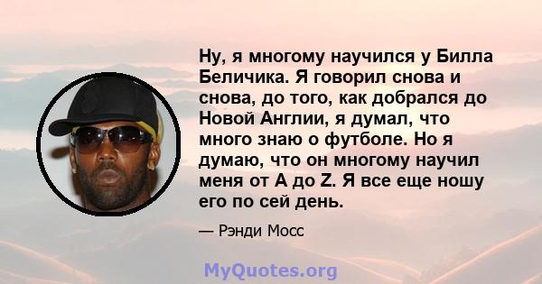 Ну, я многому научился у Билла Беличика. Я говорил снова и снова, до того, как добрался до Новой Англии, я думал, что много знаю о футболе. Но я думаю, что он многому научил меня от A до Z. Я все еще ношу его по сей